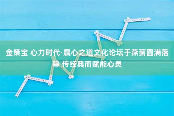 金策宝 心力时代·赢心之道文化论坛于燕蓟圆满落幕 传经典而赋能心灵