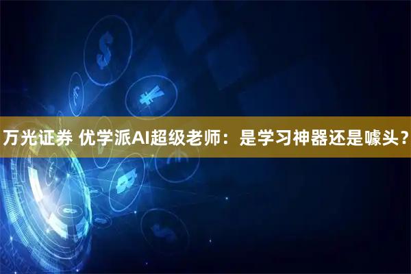 万光证券 优学派AI超级老师：是学习神器还是噱头？