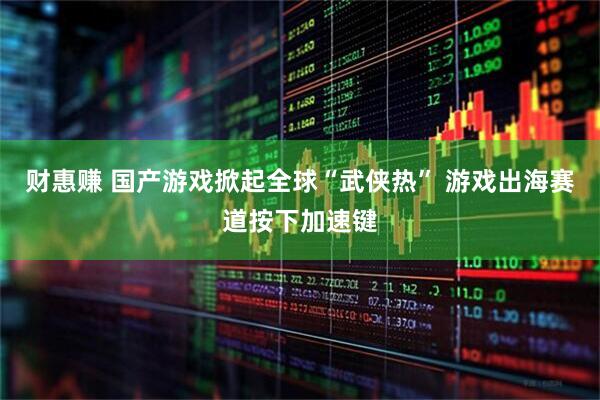 财惠赚 国产游戏掀起全球“武侠热” 游戏出海赛道按下加速键