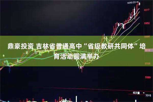 鼎豪投资 吉林省普通高中“省级教研共同体”培育活动圆满举办