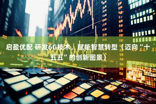 启盈优配 研发6G技术，赋能智慧转型（迈向“十五五”的创新图景）