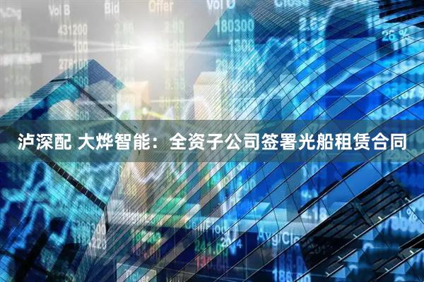 泸深配 大烨智能：全资子公司签署光船租赁合同