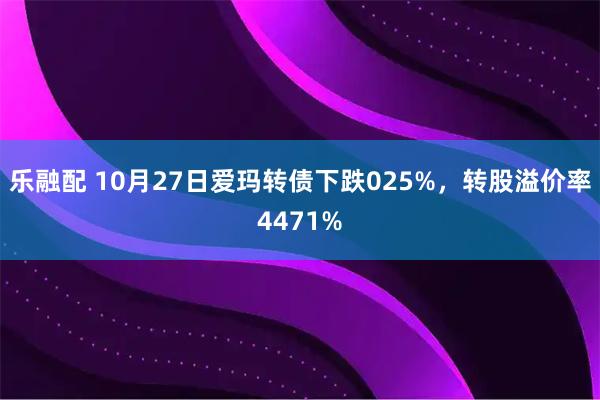 乐融配 10月27日爱玛转债下跌025%，转股溢价率4471%