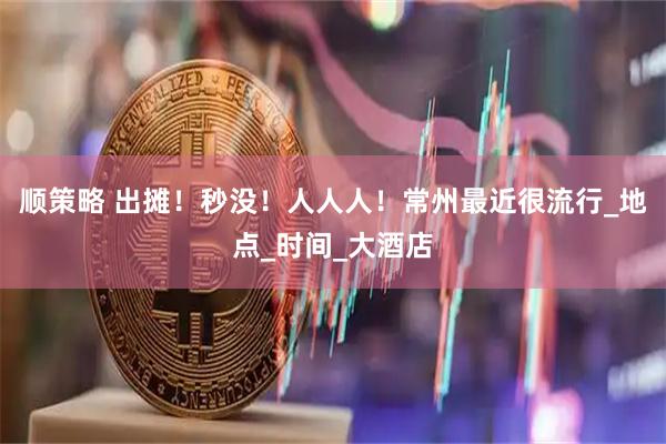 顺策略 出摊！秒没！人人人！常州最近很流行_地点_时间_大酒店