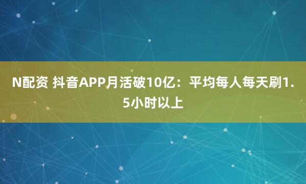 N配资 抖音APP月活破10亿：平均每人每天刷1.5小时以上