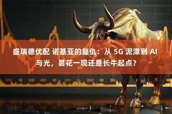盛瑞德优配 诺基亚的复仇：从 5G 泥潭到 AI 与光，昙花一现还是长牛起点？