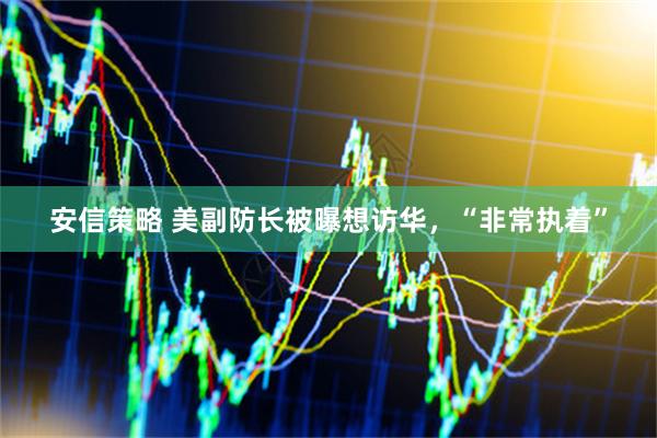 安信策略 美副防长被曝想访华，“非常执着”